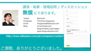 Twitter: @tomohn
Facebook: Tomoharu.Nagasawa
Email: tnagasawa@atlassian.com
Blog: re-workstyle.com
blogs.itmedia.co.jp/nagap/
japan.blogs.atlassian.com
講演・執筆・現場訪問 / ディスカッション
無償 にて承ります。
http://www.atlassian.com/ja/company/contact
ご清聴、ありがとうございました。
 
