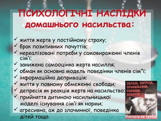 ПСИХОЛОГІЧНІ НАСЛІДКИ
домашнього насильства:
 життя жертв у постійному страху;
 брак позитивних почуттів;
 нереалізовані потреби у самовираженні членів
сім’ї;
 занижена самооцінка жертв насилля;
 обман як основна модель поведінки членів сім”ї;
 інформаційна депривація;
 життя у повному обмеженні свободи;
 депресія як реакція жертв на насильство;
 прийняття дитиною насильницької
моделі існування сім’ї як норми;
 агресивна, аж до злочинної, поведінка
дітей тощо.
 