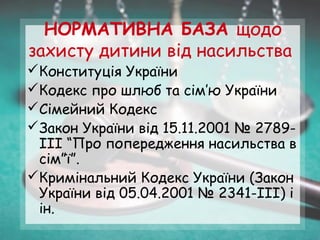 НОРМАТИВНА БАЗА щодо
захисту дитини від насильства
Конституція України
Кодекс про шлюб та сім’ю України
Сімейний Кодекс
Закон України від 15.11.2001 № 2789-
ІІІ “Про попередження насильства в
сім”ї”.
Кримінальний Кодекс України (Закон
України від 05.04.2001 № 2341-ІІІ) і
ін.
 
