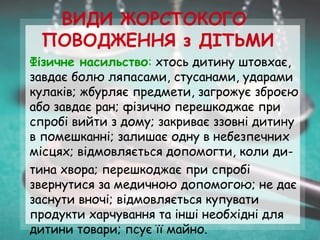 ВИДИ ЖОРСТОКОГО
ПОВОДЖЕННЯ з ДІТЬМИ
Фізичне насильство: хтось дитину штовхає,
завдає болю ляпасами, стусанами, ударами
кулаків; жбурляє предмети, загрожує зброєю
або завдає ран; фізично перешкоджає при
спробі вийти з дому; закриває ззовні дитину
в помешканні; залишає одну в небезпечних
місцях; відмовляється допомогти, коли ди-
тина хвора; перешкоджає при спробі
звернутися за медичною допомогою; не дає
заснути вночі; відмовляється купувати
продукти харчування та інші необхідні для
дитини товари; псує її майно.
 