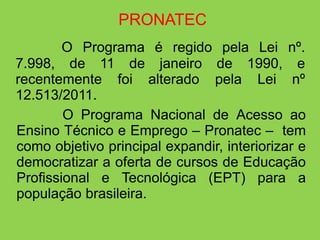 PRONATEC
        O Programa é regido pela Lei nº.
7.998, de 11 de janeiro de 1990, e
recentemente foi alterado pela Lei nº
12.513/2011.
        O Programa Nacional de Acesso ao
Ensino Técnico e Emprego – Pronatec – tem
como objetivo principal expandir, interiorizar e
democratizar a oferta de cursos de Educação
Profissional e Tecnológica (EPT) para a
população brasileira.
 