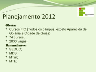 Planejamento 2012
Oferta:
 Cursos FIC (Todos os câmpus, exceto Aparecida de
  Goiânia e Cidade de Goiás)
 74 cursos;
 2030 vagas;
Demandantes:
 SEDUC;
 MDS;
 MTur;
 MTE;
 