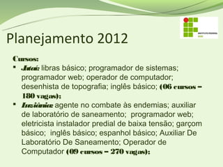 Planejamento 2012
Cursos:
 Jataí: libras básico; programador de sistemas;
  programador web; operador de computador;
  desenhista de topografia; inglês básico; (06 cursos –
  180 vagas);
 Luziânia: agente no combate às endemias; auxiliar
  de laboratório de saneamento; programador web;
  eletricista instalador predial de baixa tensão; garçom
  básico; inglês básico; espanhol básico; Auxiliar De
  Laboratório De Saneamento; Operador de
  Computador (09 cursos – 270 vagas);
 