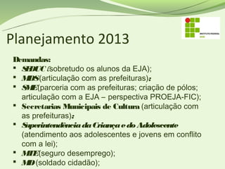 Planejamento 2013
Demandas:
 S DUC (sobretudo os alunos da EJA);
   E
 M (articulação com as prefeituras);
    DS
 S E(parceria com as prefeituras; criação de pólos;
   M
  articulação com a EJA – perspectiva PROEJA-FIC);
 Secretarias Municipais de Cultura (articulação com
  as prefeituras);
 Superintendência da Criança e do Adolescente
  (atendimento aos adolescentes e jovens em conflito
  com a lei);
 M (seguro desemprego);
    TE
 M (soldado cidadão);
    D
 