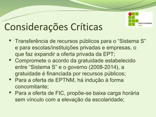 Considerações Críticas
  Transferência de recursos públicos para o “Sistema S”
   e para escolas/instituições privadas e empresas, o
   que faz expandir a oferta privada da EPT;
  Compromete o acordo da gratuidade estabelecido
   entre “Sistema S” e o governo (2008-2014), a
   gratuidade é financiada por recursos públicos;
  Para a oferta de EPTNM, há indução à forma
   concomitante;
  Para a oferta de FIC, propõe-se baixa carga horária
   sem vínculo com a elevação da escolaridade;
 