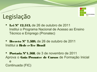 Legislação
  Lei Nº 12.513, de 26 de outubro de 2011
   Institui o Programa Nacional de Acesso ao Ensino
   Técnico e Emprego (Pronatec)

  Decreto Nº 7.589, de 26 de outubro de 2011
 Institui a Rede e-Tec Brasil

  Portaria Nº1.568, de 3 de novembro de 2011
 Aprova o Guia Pronatec de Cursos de Formação Inicial
   e
 Continuada (FIC)
 