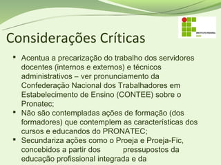 Considerações Críticas
  Acentua a precarização do trabalho dos servidores
   docentes (internos e externos) e técnicos
   administrativos – ver pronunciamento da
   Confederação Nacional dos Trabalhadores em
   Estabelecimento de Ensino (CONTEE) sobre o
   Pronatec;
  Não são contempladas ações de formação (dos
   formadores) que contemplem as características dos
   cursos e educandos do PRONATEC;
  Secundariza ações como o Proeja e Proeja-Fic,
   concebidos a partir dos       pressupostos da
   educação profissional integrada e da
 