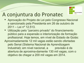 A conjuntura do Pronatec
 Aprovação do Projeto de Lei pelo Congresso Nacional
  e sancionado pela Presidenta em 26 de outubro de
  2011 – Lei nº 12.513.
 Utilização pelo “parceiro privado” do financiamento
  público para a expansão e interiorização da formação
  profissional. Hoje temos, em nível de Estado de Goiás:
Aproximadamente 12 mil vagas estão sendo ofertadas
  pelo Senai (Sistema Nacional de Aprendizagem
  Industrial); em nível nacional, a     previsão é da
  abertura de aproxima-damente 130 mil vagas, com o
  objetivo de chegar a 200 mil vagas em 2014.
 