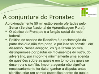 A conjuntura do Pronatec
Aproximadamente 50 mil estão sendo ofertadas pelo
  Senar (Serviço Nacional de Aprendizagem Rural).
 O público do Pronatec e a função social da rede
  federal.
 Política no sentido de Ranciére é a reclamação da
  parte dos que não têm parte, e por isso se constitui em
  dissenso. Nessa acepção, os que fazem política
  distinguem-se por pautar os movimentos do outro, do
  adversário, por impor-lhe minimamente uma agenda
  de questões sobre as quais e em torno das quais se
  desenrola o conflito. Impor a agenda não significa
  necessariamente ter êxito, ganhar a disputa; antes
  significa criar um campo específico dentro do qual o
 