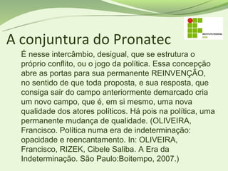 A conjuntura do Pronatec
  É nesse intercâmbio, desigual, que se estrutura o
  próprio conflito, ou o jogo da política. Essa concepção
  abre as portas para sua permanente REINVENÇÃO,
  no sentido de que toda proposta, e sua resposta, que
  consiga sair do campo anteriormente demarcado cria
  um novo campo, que é, em si mesmo, uma nova
  qualidade dos atores políticos. Há pois na política, uma
  permanente mudança de qualidade. (OLIVEIRA,
  Francisco. Política numa era de indeterminação:
  opacidade e reencantamento. In: OLIVEIRA,
  Francisco, RIZEK, Cibele Saliba. A Era da
  Indeterminação. São Paulo:Boitempo, 2007.)
 