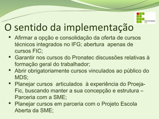 O sentido da implementação
 Afirmar a opção e consolidação da oferta de cursos
  técnicos integrados no IFG; abertura apenas de
  cursos FIC;
 Garantir nos cursos do Pronatec discussões relativas à
  formação geral do trabalhador;
 Abrir obrigatoriamente cursos vinculados ao público do
  MDS;
 Planejar cursos articulados à experiência do Proeja-
  Fic, buscando manter a sua concepção e estrutura –
  Parceria com a SME;
 Planejar cursos em parceria com o Projeto Escola
  Aberta da SME;
 