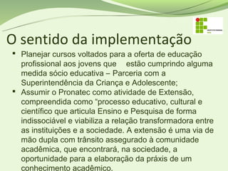 O sentido da implementação
 Planejar cursos voltados para a oferta de educação
  profissional aos jovens que estão cumprindo alguma
  medida sócio educativa – Parceria com a
  Superintendência da Criança e Adolescente;
 Assumir o Pronatec como atividade de Extensão,
  compreendida como “processo educativo, cultural e
  científico que articula Ensino e Pesquisa de forma
  indissociável e viabiliza a relação transformadora entre
  as instituições e a sociedade. A extensão é uma via de
  mão dupla com trânsito assegurado à comunidade
  acadêmica, que encontrará, na sociedade, a
  oportunidade para a elaboração da práxis de um
  conhecimento acadêmico.
 