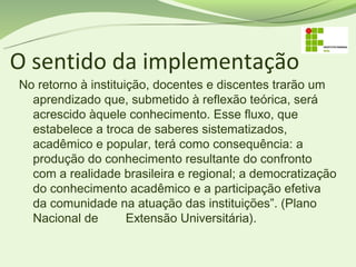 O sentido da implementação
No retorno à instituição, docentes e discentes trarão um
  aprendizado que, submetido à reflexão teórica, será
  acrescido àquele conhecimento. Esse fluxo, que
  estabelece a troca de saberes sistematizados,
  acadêmico e popular, terá como consequência: a
  produção do conhecimento resultante do confronto
  com a realidade brasileira e regional; a democratização
  do conhecimento acadêmico e a participação efetiva
  da comunidade na atuação das instituições”. (Plano
  Nacional de        Extensão Universitária).
 