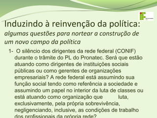 Induzindo à reinvenção da política:
algumas questões para nortear a construção de
um novo campo da política
 1- O silêncio dos dirigentes da rede federal (CONIF)
   durante o trâmite do PL do Pronatec. Será que estão
   atuando como dirigentes de instituições sociais
   públicas ou como gerentes de organizações
   empresariais? A rede federal está assumindo sua
   função social tendo como referência a sociedade e
   assumindo um papel no interior da luta de classes ou
   está atuando como organização que           luta,
   exclusivamente, pela própria sobrevivência,
   negligenciando, inclusive, as condições de trabalho
 