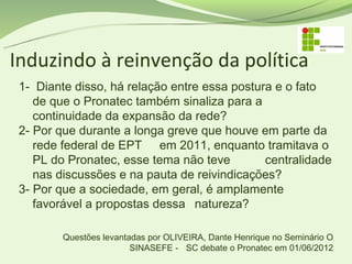 Induzindo à reinvenção da política
 1- Diante disso, há relação entre essa postura e o fato
    de que o Pronatec também sinaliza para a
    continuidade da expansão da rede?
 2- Por que durante a longa greve que houve em parte da
    rede federal de EPT em 2011, enquanto tramitava o
    PL do Pronatec, esse tema não teve        centralidade
    nas discussões e na pauta de reivindicações?
 3- Por que a sociedade, em geral, é amplamente
    favorável a propostas dessa natureza?

         Questões levantadas por OLIVEIRA, Dante Henrique no Seminário O
                         SINASEFE - SC debate o Pronatec em 01/06/2012
 