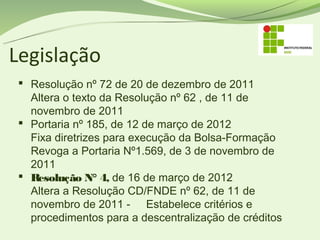Legislação
  Resolução nº 72 de 20 de dezembro de 2011
   Altera o texto da Resolução nº 62 , de 11 de
   novembro de 2011
  Portaria nº 185, de 12 de março de 2012
   Fixa diretrizes para execução da Bolsa-Formação
   Revoga a Portaria Nº1.569, de 3 de novembro de
   2011
  Resolução N° 4, de 16 de março de 2012 
   Altera a Resolução CD/FNDE nº 62, de 11 de
   novembro de 2011 - Estabelece critérios e
   procedimentos para a descentralização de créditos
 