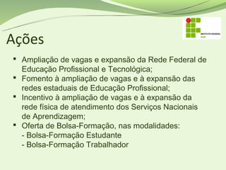 Ações
 Ampliação de vagas e expansão da Rede Federal de
  Educação Profissional e Tecnológica;
 Fomento à ampliação de vagas e à expansão das
  redes estaduais de Educação Profissional;
 Incentivo à ampliação de vagas e à expansão da
  rede física de atendimento dos Serviços Nacionais
  de Aprendizagem;
 Oferta de Bolsa-Formação, nas modalidades:
  - Bolsa-Formação Estudante 
  - Bolsa-Formação Trabalhador 
 