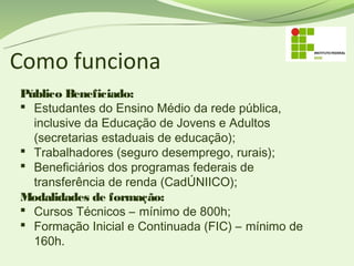 Como funciona
Público Beneficiado:
 Estudantes do Ensino Médio da rede pública,
  inclusive da Educação de Jovens e Adultos
  (secretarias estaduais de educação);
 Trabalhadores (seguro desemprego, rurais);
 Beneficiários dos programas federais de
  transferência de renda (CadÚNIICO);
Modalidades de formação:
 Cursos Técnicos – mínimo de 800h;
 Formação Inicial e Continuada (FIC) – mínimo de
  160h.
 