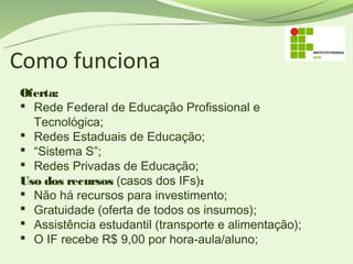 Como funciona
Oferta:
 Rede Federal de Educação Profissional e
  Tecnológica;
 Redes Estaduais de Educação;
 “Sistema S”;
 Redes Privadas de Educação;
Uso dos recursos (casos dos IFs):
 Não há recursos para investimento;
 Gratuidade (oferta de todos os insumos);
 Assistência estudantil (transporte e alimentação);
 O IF recebe R$ 9,00 por hora-aula/aluno;
 