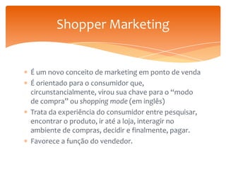 Shopper Marketing
É um novo conceito de marketing em ponto de venda
É orientado para o consumidor que,
circunstancialmente, virou sua chave para o “modo
de compra” ou shopping mode (em inglês)
Trata da experiência do consumidor entre pesquisar,
encontrar o produto, ir até a loja, interagir no
ambiente de compras, decidir e finalmente, pagar.
Favorece a função do vendedor.