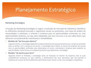 Planejamento Estratégico
Marketing Estratégico
A função do Marketing Estratégico é seguir a evolução do mercado de referência, identificar
os diferentes produtos-mercado e segmentos atuais ou potenciais, com base da análise de
necessidades a satisfazer, e orientar a empresa para as oportunidades existentes ou criar
oportunidades atrativas, ou seja, bem adaptadas aos seus recursos e ao seu saber-fazer, que
oferecem um potencial de crescimento e rentabilidade.
Modelo de “de fora para dentro”
Segundo Porter, a estratégia depende fundamentalmente do posicionamento que a empresa pretende
para se alinhar com a estrutura do sector. A estratégia deve alinhar as forças da empresa de acordo
com as oportunidade verificadas e/ou detectadas no sector, orientando a empresa para explorar as
oportunidades. Desta forma, é a indústria (exterior) que determina a estratégia.

Modelo “de dentro para fora”
Segundo Hamel & Prahalad, a estratégia deve ser baseada no interior da empresa. São as suas
competências nucleares, os seus saberes, o alinhamento dos seus elementos que vão permitir à
empresa ser e atuar de forma diferente, permitindo assim inovar e criar uma vantagem competitiva.

 