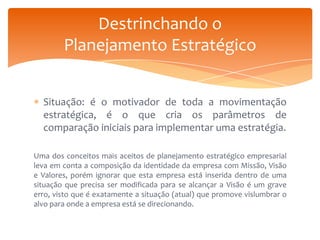 Destrinchando o
Planejamento Estratégico
Situação: é o motivador de toda a movimentação
estratégica, é o que cria os parâmetros de
comparação iniciais para implementar uma estratégia.
Uma dos conceitos mais aceitos de planejamento estratégico empresarial
leva em conta a composição da identidade da empresa com Missão, Visão
e Valores, porém ignorar que esta empresa está inserida dentro de uma
situação que precisa ser modificada para se alcançar a Visão é um grave
erro, visto que é exatamente a situação (atual) que promove vislumbrar o
alvo para onde a empresa está se direcionando.

 