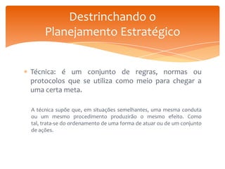 Destrinchando o
Planejamento Estratégico
Técnica: é um conjunto de regras, normas ou
protocolos que se utiliza como meio para chegar a
uma certa meta.
A técnica supõe que, em situações semelhantes, uma mesma conduta
ou um mesmo procedimento produzirão o mesmo efeito. Como
tal, trata-se do ordenamento de uma forma de atuar ou de um conjunto
de ações.

 