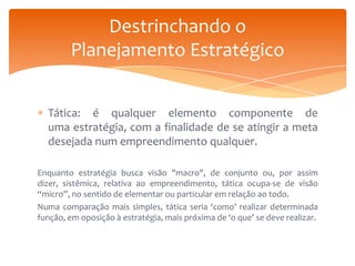 Destrinchando o
Planejamento Estratégico
Tática: é qualquer elemento componente de
uma estratégia, com a finalidade de se atingir a meta
desejada num empreendimento qualquer.
Enquanto estratégia busca visão "macro", de conjunto ou, por assim
dizer, sistêmica, relativa ao empreendimento, tática ocupa-se de visão
“micro”, no sentido de elementar ou particular em relação ao todo.
Numa comparação mais simples, tática seria ‘como’ realizar determinada
função, em oposição à estratégia, mais próxima de ‘o que’ se deve realizar.

 