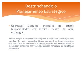 Destrinchando o
Planejamento Estratégico
Operação:
Execução
metódica
de
táticas
fundamentadas em técnicas dentro de uma
estratégia.
Para se chegar a um resultado completo é necessário a execução bem
sucedida de várias operações táticas consecutivas. Essas operações
envolvem recursos humanos e materiais e devem ser bem planejadas e
mensuradas permitindo correções operacionais para ajuste de estratégias
empresariais.

 