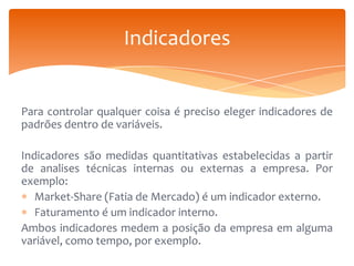 Indicadores

Para controlar qualquer coisa é preciso eleger indicadores de
padrões dentro de variáveis.
Indicadores são medidas quantitativas estabelecidas a partir
de analises técnicas internas ou externas a empresa. Por
exemplo:
Market-Share (Fatia de Mercado) é um indicador externo.
Faturamento é um indicador interno.
Ambos indicadores medem a posição da empresa em alguma
variável, como tempo, por exemplo.

 