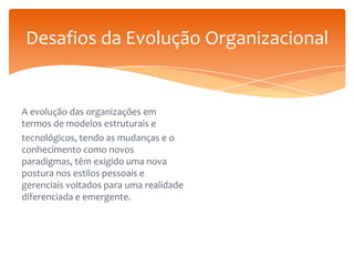 Desafios da Evolução Organizacional

A evolução das organizações em
termos de modelos estruturais e
tecnológicos, tendo as mudanças e o
conhecimento como novos
paradigmas, têm exigido uma nova
postura nos estilos pessoais e
gerenciais voltados para uma realidade
diferenciada e emergente.

 