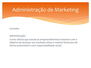 Administração de Marketing

Conceito
Administração:
é uma ciência que estuda os empreendimentos humanos com o
objetivo de alcançar um resultado eficaz e retorno financeiro de
forma sustentável e com responsabilidade social.

 