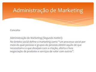Administração de Marketing

Conceito
Administração de Marketing (Segundo Kotler):
No âmbito social define o marketing como “um processo social por
meio do qual pessoas e grupos de pessoas obtêm aquilo de que
necessitam e o que desejam com a criação, oferta e livre
negociação de produtos e serviços de valor com outros”.

 