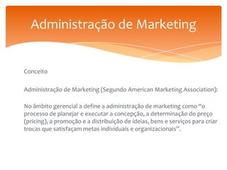 Administração de Marketing

Conceito
Administração de Marketing (Segundo American Marketing Association):

No âmbito gerencial a define a administração de marketing como “o
processo de planejar e executar a concepção, a determinação do preço
(pricing), a promoção e a distribuição de ideias, bens e serviços para criar
trocas que satisfaçam metas individuais e organizacionais”.

 