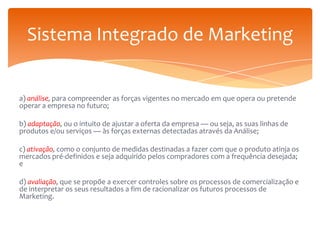 Sistema Integrado de Marketing

a) análise, para compreender as forças vigentes no mercado em que opera ou pretende
operar a empresa no futuro;
b) adaptação, ou o intuito de ajustar a oferta da empresa — ou seja, as suas linhas de
produtos e/ou serviços — às forças externas detectadas através da Análise;

c) ativação, como o conjunto de medidas destinadas a fazer com que o produto atinja os
mercados pré-definidos e seja adquirido pelos compradores com a frequência desejada;
e
d) avaliação, que se propõe a exercer controles sobre os processos de comercialização e
de interpretar os seus resultados a fim de racionalizar os futuros processos de
Marketing.

 