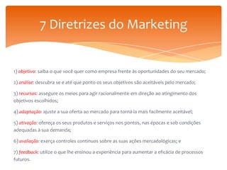 7 Diretrizes do Marketing

1) objetivo: saiba o que você quer como empresa frente às oportunidades do seu mercado;
2) análise: descubra se e até que ponto os seus objetivos são aceitáveis pelo mercado;
3) recursos: assegure os meios para agir racionalmente em direção ao atingimento dos
objetivos escolhidos;
4) adaptação: ajuste a sua oferta ao mercado para torná-la mais facilmente aceitável;
5) ativação: ofereça os seus produtos e serviços nos pontos, nas épocas e sob condições
adequadas à sua demanda;
6) avaliação: exerça controles contínuos sobre as suas ações mercadológicas; e
7) feedback: utilize o que lhe ensinou a experiência para aumentar a eficácia de processos
futuros.

 