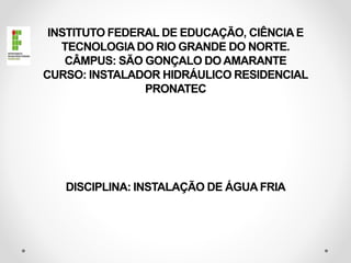 INSTITUTO FEDERAL DE EDUCAÇÃO, CIÊNCIA E
TECNOLOGIADO RIO GRANDE DO NORTE.
CÂMPUS: SÃO GONÇALO DO AMARANTE
CURSO: INSTALADOR HIDRÁULICO RESIDENCIAL
PRONATEC
DISCIPLINA: INSTALAÇÃO DE ÁGUA FRIA
 