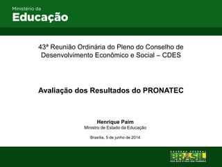 43ª Reunião Ordinária do Pleno do Conselho de
Desenvolvimento Econômico e Social – CDES
Avaliação dos Resultados do PRONATEC
Henrique Paim
Ministro de Estado da Educação
Brasília, 5 de junho de 2014
 