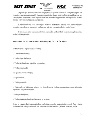 13
Já parou pra pensar que você é um produto? E quando saímos de casa pra comprar um
produto, o que esperamos dele? Esperamos que tenha algum atrativo, bom conteúdo e que nos
convença de ser um excelente negócio. Por isso o marketing pessoal é tão importante na vida
pessoal e profissional de qualquer pessoa.
È necessário que você convença o mercado de trabalho de que você é um excelente
negócio, mas não se preparar, por melhor que seja seu currículo, não irá muito longe.
É necessário estar tecnicamente bem preparado, ter facilidade na comunicação escrita e
verbal e boa aparência.
ALGUMAS DICAS PARA MOSTRAR O QUANTO VOCÊ É BOM:
○ Desenvolva a capacidade de liderar;
○ Transmita confiança;
○ Tenha visão do futuro;
○ Tenha facilidade em trabalhar em equipe;
○ Tenha maturidade.
○ Seja uma pessoa íntegra;
○ Seja otimista;
○ Tenha paciência
○ Desenvolva o hábito da leitura. Ler bons livros e revistas proporcionará uma dimensão
superior à sua personalidade;
○ Pratique a empatia;
○ Tenha responsabilidade ao lidar com as pessoas.
E não se esqueça da regra principal no marketing pessoal a apresentação pessoal. Para evitar o
excesso visual é importante usar, no máximo, cinco acessórios (brincos, pulseiras, anéis,
 