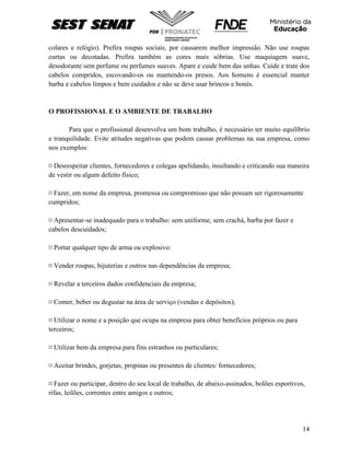 14
colares e relógio). Prefira roupas sociais, por causarem melhor impressão. Não use roupas
curtas ou decotadas. Prefira também as cores mais sóbrias. Use maquiagem suave,
desodorante sem perfume ou perfumes suaves. Apare e cuide bem das unhas. Cuide e trate dos
cabelos compridos, escovando-os ou mantendo-os presos. Aos homens é essencial manter
barba e cabelos limpos e bem cuidados e não se deve usar brincos e bonés.
O PROFISSIONAL E O AMBIENTE DE TRABALHO
Para que o profissional desenvolva um bom trabalho, é necessário ter muito equilíbrio
e tranquilidade. Evite atitudes negativas que podem causar problemas na sua empresa, como
nos exemplos:
¤ Desrespeitar clientes, fornecedores e colegas apelidando, insultando e criticando sua maneira
de vestir ou algum defeito físico;
¤ Fazer, em nome da empresa, promessa ou compromisso que não possam ser rigorosamente
cumpridos;
¤ Apresentar-se inadequado para o trabalho: sem uniforme, sem crachá, barba por fazer e
cabelos descuidados;
¤ Portar qualquer tipo de arma ou explosivo:
¤ Vender roupas, bijuterias e outros nas dependências da empresa;
¤ Revelar a terceiros dados confidenciais da empresa;
¤ Comer, beber ou degustar na área de serviço (vendas e depósitos);
¤ Utilizar o nome e a posição que ocupa na empresa para obter benefícios próprios ou para
terceiros;
¤ Utilizar bem da empresa para fins estranhos ou particulares;
¤ Aceitar brindes, gorjetas, propinas ou presentes de clientes/ fornecedores;
¤ Fazer ou participar, dentro do seu local de trabalho, de abaixo-assinados, bolões esportivos,
rifas, leilões, correntes entre amigos e outros;
 