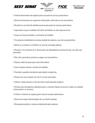 15
¤ Utilizar funcionários da empresa para execução de serviços particulares:
¤ Deixar de transmitir aos superiores informações sobre desvios de mercadorias;
¤ Receber no seu local de trabalho pessoas para tratar de assuntos particulares;
¤ Apresentar-se para o trabalho sob efeito de bebidas ou outro tipo de tóxico:
¤ Fumar em locais proibidos e em horário de trabalho:
¤ Ter parentes trabalhando na mesma unidade da empresa, caso não seja permitido;
¤ Deitar-se ou dormir no refeitório ou área de circulação pública;
¤ Permitir o livre trânsito de ex-funcionário nas dependências internas da loja, caso não seja
permitido;
¤ Dar, doar, presentear, premiar ou pagar com mercadorias;
¤ Marcar cartão de ponto para outro funcionário:
¤ Fazer compras durante o horário de trabalho;
¤ Esconder e guardar mercadorias para depois comprá-las;
¤ Passar com suas compras em check-out não autorizado;
¤ Efetuar vendas atacado ou fora de limite autorizado pela empresa:
¤ Permitir que mercadorias impróprias para o consumo fiquem na área de vendas ou vendidas
a funcionários ou terceiros;
¤ Utilizar o telefone de empresa para tratar de assuntos particulares;
¤ Deixar de cumprir determinações de sua chefia imediata;
¤ Desrespeitar patrões e normas estabelecidos pela empresa;
 