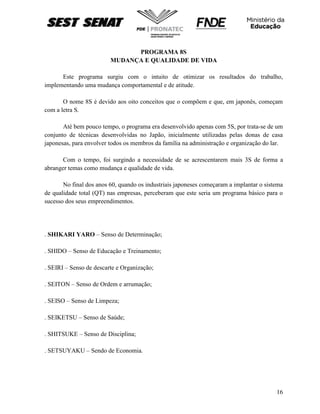 16
PROGRAMA 8S
MUDANÇA E QUALIDADE DE VIDA
Este programa surgiu com o intuito de otimizar os resultados do trabalho,
implementando uma mudança comportamental e de atitude.
O nome 8S é devido aos oito conceitos que o compõem e que, em japonês, começam
com a letra S.
Até bem pouco tempo, o programa era desenvolvido apenas com 5S, por trata-se de um
conjunto de técnicas desenvolvidas no Japão, inicialmente utilizadas pelas donas de casa
japonesas, para envolver todos os membros da família na administração e organização do lar.
Com o tempo, foi surgindo a necessidade de se acrescentarem mais 3S de forma a
abranger temas como mudança e qualidade de vida.
No final dos anos 60, quando os industriais japoneses começaram a implantar o sistema
de qualidade total (QT) nas empresas, perceberam que este seria um programa básico para o
sucesso dos seus empreendimentos.
. SHIKARI YARO – Senso de Determinação;
. SHIDO – Senso de Educação e Treinamento;
. SEIRI – Senso de descarte e Organização;
. SEITON – Senso de Ordem e arrumação;
. SEISO – Senso de Limpeza;
. SEIKETSU – Senso de Saúde;
. SHITSUKE – Senso de Disciplina;
. SETSUYAKU – Sendo de Economia.
 