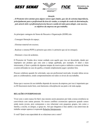 17
Atenção
. O Promotor deve atentar para alguns sensos aqui citados, que são de extrema importância,
principalmente para o profissional da área de vendas, a exemplo do sendo de determinação,
pois através dele o profissional precisa buscar a união de todos para atingir, com sucesso,
os objetivos da empresa em que trabalha.
As principais vantagens do Senso de Descarte e Organização (SEIRI) são:
. Conseguir liberação de espaço;
. Eliminar material em excesso;
. Realizar o sistema PEPS (o primeiro que entra é o primeiro que sai no estoque);
. Diminuir o risco de acidentes.
O Promotor de Vendas deve tomar cuidado com aquilo que visa ser descartado, dando por
impróprio um produto que está com a tampa quebrada, por exemplo. O ideal e mais
interessante, é fazer o pedido de algumas tampas de reserva para a indústria e estocar de forma
a serem utilizadas no caso de quebra, evitando simplesmente jogar o produto fora.
Procure colaborar quando for solicitado; seja um profissional motivado, levando idéias novas
para os colaboradores, tendo comprometimento em todos os níveis do seu trabalho.
Pense que o sucesso do seu trabalho depende do sucesso da empresa, por isso é importante que
os 8S funcionem muito bem, com harmonia e disciplina de sua parte e de toda equipe.
RELAÇÕES INTERPESSOAIS
Viver com o outro nunca foi fácil, mas mesmo assim passamos por toda a nossa existência na
convivência com outras pessoas. Os nossos conflitos existenciais aparecem quando somos
ainda muito jovens, pois começamos a nos relacionar com pequenos grupos, tais como a
família, a escola, os amigos, a igreja etc. Até que chegamos à fase adulta e nas entrevistas de
trabalho sempre aparece à expressão Relações Interpessoais.
E você? Qual a sua capacidade de se relacionar com o outro?
 