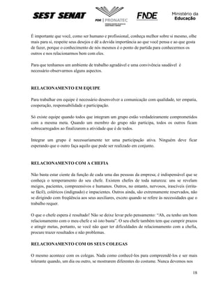 18
É importante que você, como ser humano e profissional, conheça melhor sobre si mesmo, olhe
mais para si, respeite seus desejos e dê a devida importância ao que você pensa e ao que gosta
de fazer, porque o conhecimento de nós mesmos é o ponto de partida para conhecermos os
outros e nos relacionarmos bem com eles.
Para que tenhamos um ambiente de trabalho agradável e uma convivência saudável é
necessário observarmos alguns aspectos.
RELACIONAMENTO EM EQUIPE
Para trabalhar em equipe é necessário desenvolver a comunicação com qualidade, ter empatia,
cooperação, responsabilidade e participação.
Só existe equipe quando todos que integram um grupo estão verdadeiramente comprometidos
com a mesma meta. Quando um membro do grupo não participa, todos os outros ficam
sobrecarregados ao finalizarem a atividade que é de todos.
Integrar um grupo é necessariamente ter uma participação ativa. Ninguém deve ficar
esperando que o outro faça aquilo que pode ser realizado em conjunto.
RELACIONAMENTO COM A CHEFIA
Não basta estar ciente da função de cada uma das pessoas da empresa; é indispensável que se
conheça o temperamento do seu chefe. Existem chefes de toda natureza: uns se revelam
meigos, pacientes, compreensivos e humanos. Outros, no entanto, nervosos, irascíveis (irrita-
se fácil), coléricos (indignado) e impacientes. Outros ainda, são extremamente reservados, não
se dirigindo com freqüência aos seus auxiliares, exceto quando se refere às necessidades que o
trabalho requer.
O que o chefe espera é resultado! Não se deixe levar pelo pensamento: “Ah, eu tenho um bom
relacionamento com o meu chefe e só isto basta”. O seu chefe também tem que cumprir prazos
e atingir metas, portanto, se você não quer ter dificuldades de relacionamento com a chefia,
procure trazer resultados e não problemas.
RELACIONAMENTO COM OS SEUS COLEGAS
O mesmo acontece com os colegas. Nada como conhecê-los para compreendê-los e ser mais
tolerante quando, um dia ou outro, se mostrarem diferentes do costume. Nunca devemos nos
 