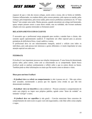 19
esquecer de que a vida dos nossos colegas, assim como a nossa, não se limita ao trabalho.
Estamos influenciados, na conduta diária, pelos nossos parentes, pela esposa ou marido, pelas
crianças, pela temperatura, pela nossa saúde, pelos nossos problemas econômicos etc. O “mau
humor” tem sempre uma razão. Muitas pessoas, quando encontram um colega mal-humorado,
quase sempre pensam serem a causa desse estado, mas na realidade, não tiveram nenhuma
relação com isso; quantas inimizades se formaram assim!
RELACIONAMENTO COM O CLIENTE
É necessário que o profissional esteja preparado para receber e atender bem o cliente, não
somente aquele aparentemente saudável. È importante um olhar especial para as pessoas
portadoras de deficiência física, visual, auditiva e outras.
O profissional deve ter um relacionamento tranquilo, amável e solícito com todos os
indivíduos, pois cada pessoa tem interesses e gostos diferentes e é muito importante ter uma
atenção especial em cada caso.
FEEDBACK
O feedback é um importante processo nas relações interpessoais. É uma forma de determinada
pessoa saber, pelos outros, como está se relacionando ou se comportando. Quem busca
feedback pode se analisar continuamente e refletir sobre o que os outros dizem ou fazem.
Também pode-se obter informações ou sinais que lhe mostre como os demais o vêem.
Dicas para um bom Feedback
. O feedback deve se referir ao comportamento (e não à pessoa em si) – Não seja crítico
nem acusador, recriminando a pessoa que fez alguma coisa errada ou que não tem
demonstrado resultados;
. O feedback deve ser descritivo (e não avaliativo) – Procure comentar o comportamento do
outro sem julgá-lo ou impor seus próprios padrões, agindo como “dono da verdade” ou
tentando “corrigir” o outro;
. O feedback deve ser específico (e não geral) – Convém mencionar fatos concretos do
comportamento do outro (com os quais você está negociando), e não falar sobre coisas amplas
e vagas;
 