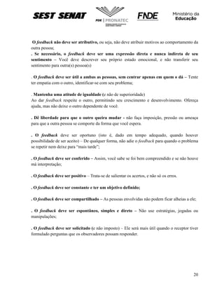 20
O feedback não deve ser atributivo, ou seja, não deve atribuir motivos ao comportamento da
outra pessoa;
. Se necessário, o feedback deve ser uma expressão direta e nunca indireta de seu
sentimento – Você deve descrever seu próprio estado emocional, e não transferir seu
sentimento para outra(s) pessoa(s)
. O feedback deve ser útil a ambas as pessoas, sem centrar apenas em quem o dá – Tente
ter empatia com o outro, identificar-se com seu problema;
. Mantenha uma atitude de igualdade (e não de superioridade)
Ao dar feedback respeite o outro, permitindo seu crescimento e desenvolvimento. Ofereça
ajuda, mas não deixe o outro dependente de você.
. Dê liberdade para que o outro queira mudar - não faça imposição, pressão ou ameaça
para que a outra pessoa se comporte da forma que você espera.
. O feedback deve ser oportuno (isto é, dado em tempo adequado, quando houver
possibilidade de ser aceito) – De qualquer forma, não adie o feedback para quando o problema
se repetir nem deixe para “mais tarde”;
. O feedback deve ser conferido – Assim, você sabe se foi bem compreendido e se não houve
má interpretação;
. O feedback deve ser positivo – Trata-se de salientar os acertos, e não só os erros.
. O feedback deve ser constante e ter um objetivo definido;
. O feedback deve ser compartilhado – As pessoas envolvidas não podem ficar alheias a ele;
. O feedback deve ser espontâneo, simples e direto – Não use estratégias, jogadas ou
manipulações;
. O feedback deve ser solicitado (e não imposto) – Ele será mais útil quando o receptor tiver
formulado perguntas que os observadores possam responder.
 
