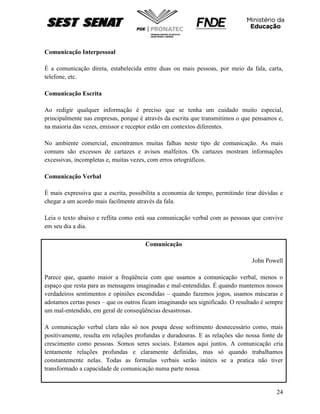 24
Comunicação Interpessoal
È a comunicação direta, estabelecida entre duas ou mais pessoas, por meio da fala, carta,
telefone, etc.
Comunicação Escrita
Ao redigir qualquer informação é preciso que se tenha um cuidado muito especial,
principalmente nas empresas, porque é através da escrita que transmitimos o que pensamos e,
na maioria das vezes, emissor e receptor estão em contextos diferentes.
No ambiente comercial, encontramos muitas falhas neste tipo de comunicação. As mais
comuns são excessos de cartazes e avisos malfeitos. Os cartazes mostram informações
excessivas, incompletas e, muitas vezes, com erros ortográficos.
Comunicação Verbal
È mais expressiva que a escrita, possibilita a economia de tempo, permitindo tirar dúvidas e
chegar a um acordo mais facilmente através da fala.
Leia o texto abaixo e reflita como está sua comunicação verbal com as pessoas que convive
em seu dia a dia.
Comunicação
John Powell
Parece que, quanto maior a freqüência com que usamos a comunicação verbal, menos o
espaço que resta para as mensagens imaginadas e mal-entendidas. É quando mantemos nossos
verdadeiros sentimentos e opiniões escondidas – quando fazemos jogos, usamos máscaras e
adotamos certas poses – que os outros ficam imaginando seu significado. O resultado é sempre
um mal-entendido, em geral de conseqüências desastrosas.
A comunicação verbal clara não só nos poupa desse sofrimento desnecessário como, mais
positivamente, resulta em relações profundas e duradouras. E as relações são nossa fonte de
crescimento como pessoas. Somos seres sociais. Estamos aqui juntos. A comunicação cria
lentamente relações profundas e claramente definidas, mas só quando trabalhamos
constantemente nelas. Todas as formulas verbais serão inúteis se a pratica não tiver
transformado a capacidade de comunicação numa parte nossa.
 