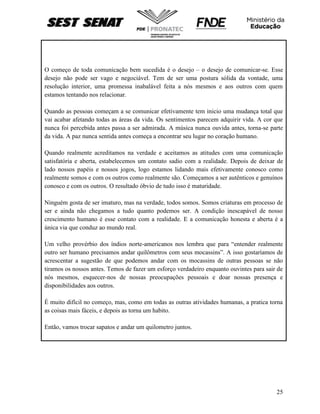 25
O começo de toda comunicação bem sucedida é o desejo – o desejo de comunicar-se. Esse
desejo não pode ser vago e negociável. Tem de ser uma postura sólida da vontade, uma
resolução interior, uma promessa inabalável feita a nós mesmos e aos outros com quem
estamos tentando nos relacionar.
Quando as pessoas começam a se comunicar efetivamente tem inicio uma mudança total que
vai acabar afetando todas as áreas da vida. Os sentimentos parecem adquirir vida. A cor que
nunca foi percebida antes passa a ser admirada. A música nunca ouvida antes, torna-se parte
da vida. A paz nunca sentida antes começa a encontrar seu lugar no coração humano.
Quando realmente acreditamos na verdade e aceitamos as atitudes com uma comunicação
satisfatória e aberta, estabelecemos um contato sadio com a realidade. Depois de deixar de
lado nossos papéis e nossos jogos, logo estamos lidando mais efetivamente conosco como
realmente somos e com os outros como realmente são. Começamos a ser autênticos e genuínos
conosco e com os outros. O resultado óbvio de tudo isso é maturidade.
Ninguém gosta de ser imaturo, mas na verdade, todos somos. Somos criaturas em processo de
ser e ainda não chegamos a tudo quanto podemos ser. A condição inescapável de nosso
crescimento humano é esse contato com a realidade. E a comunicação honesta e aberta é a
única via que conduz ao mundo real.
Um velho provérbio dos índios norte-americanos nos lembra que para “entender realmente
outro ser humano precisamos andar quilômetros com seus mocassins”. A isso gostaríamos de
acrescentar a sugestão de que podemos andar com os mocassins de outras pessoas se não
tiramos os nossos antes. Temos de fazer um esforço verdadeiro enquanto ouvintes para sair de
nós mesmos, esquecer-nos de nossas preocupações pessoais e doar nossas presença e
disponibilidades aos outros.
É muito difícil no começo, mas, como em todas as outras atividades humanas, a pratica torna
as coisas mais fáceis, e depois as torna um habito.
Então, vamos trocar sapatos e andar um quilometro juntos.
 