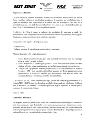 26
Segurança no Trabalho
Os altos índices de acidentes de trabalho no Brasil são alarmantes. São acidentes que matam,
ferem e mutilam milhares de trabalhadores a cada ano. È necessário que o trabalhador siga as
regras de orientação para a prevenção de acidentes. Pela lei, as empresas com mais de 20
trabalhadores e que a atividade desenvolvida oferece risco para os que nela trabalham, têm que
ter a CIPA – Comissão Interna de Prevenção de acidentes.
O objetivo da CIPA é buscar a melhoria das condições de segurança e saúde dos
trabalhadores, nelas compreendidas as dos ambientes de trabalho e dos serviços prestado pelos
funcionários, tendo em vista seu bem estar físico e mental.
Os acidentes estão ligados a dois tipos de causa:
. Falha humana;
. Falha no ambiente de trabalho que comprometem a segurança.
Algumas dicas para a Prevenção de acidentes:
1. Sessão de arroz/açúcar: atenção, pois uma quantidade mínima no chão faz escorregar
como se o piso estivesse molhado.
2. Sessão de bebidas: se a embalagem quebrou e vazou uma quantidade mínima no chão,
sinalizar o local e avisar imediatamente aos profissionais responsáveis pela limpeza.
3. Atenção com Equipamento de Proteção Individual – EPI ou Equipamento de Proteção
Coletiva – EPC : caso seja necessário utilizar qualquer um desses equipamentos, siga
rigorosamente as orientações exigidas pela sua empresa, pois somente assim você
estará colaborando e prevenindo acidentes em seu trabalho.
O uso de EPI e o EPC é uma determinação legal, contida na Norma Regulamentadora nº 6,
portaria MTB 3.214/78, que visa disciplinar condições de proteção do trabalhador. Colaborar
para a prevenção de acidentes, é contribuir para sua própria segurança e também para a
segurança de todos os seus colegas.
Fique de olho!
Consciência Ambiental
Em pequena, média ou grande escala, todos nós contribuímos diariamente para o aumento do
lixo. Seja em casa, no local de trabalho ou nos outros espaços dos quais fazemos uso, sempre
acabamos por descartar os mais vários produtos e, na maioria das vezes, de forma inadequada,
sem nos preocuparmos com o impacto que o consumo desenfreado e o desperdiço causam ao
meio ambiente e, por conseqüência às nossas próprias vidas.
 