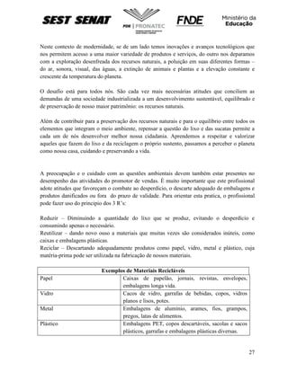27
Neste contexto de modernidade, se de um lado temos inovações e avanços tecnológicos que
nos permitem acesso a uma maior variedade de produtos e serviços, do outro nos deparamos
com a exploração desenfreada dos recursos naturais, a poluição em suas diferentes formas –
do ar, sonora, visual, das águas, a extinção de animais e plantas e a elevação constante e
crescente da temperatura do planeta.
O desafio está para todos nós. São cada vez mais necessárias atitudes que conciliem as
demandas de uma sociedade industrializada a um desenvolvimento sustentável, equilibrado e
de preservação de nosso maior patrimônio: os recursos naturais.
Além de contribuir para a preservação dos recursos naturais e para o equilíbrio entre todos os
elementos que integram o meio ambiente, repensar a questão do lixo e das sucatas permite a
cada um de nós desenvolver melhor nossa cidadania. Aprendemos a respeitar e valorizar
aqueles que fazem do lixo e da reciclagem o próprio sustento, passamos a perceber o planeta
como nossa casa, cuidando e preservando a vida.
A preocupação e o cuidado com as questões ambientais devem também estar presentes no
desempenho das atividades do promotor de vendas. È muito importante que este profissional
adote atitudes que favoreçam o combate ao desperdício, o descarte adequado de embalagens e
produtos danificados ou fora do prazo de validade. Para orientar esta pratica, o profissional
pode fazer uso do principio dos 3 R’s:
Reduzir – Diminuindo a quantidade do lixo que se produz, evitando o desperdício e
consumindo apenas o necessário.
Reutilizar – dando novo ouso a materiais que muitas vezes são considerados inúteis, como
caixas e embalagens plásticas.
Reciclar – Descartando adequadamente produtos como papel, vidro, metal e plástico, cuja
matéria-prima pode ser utilizada na fabricação de nossos materiais.
Exemplos de Materiais Recicláveis
Papel Caixas de papelão, jornais, revistas, envelopes,
embalagens longa vida.
Vidro Cacos de vidro, garrafas de bebidas, copos, vidros
planos e lisos, potes.
Metal Embalagens de alumínio, arames, fios, grampos,
pregos, latas de alimentos.
Plástico Embalagens PET, copos descartáveis, sacolas e sacos
plásticos, garrafas e embalagens plásticas diversas.
 